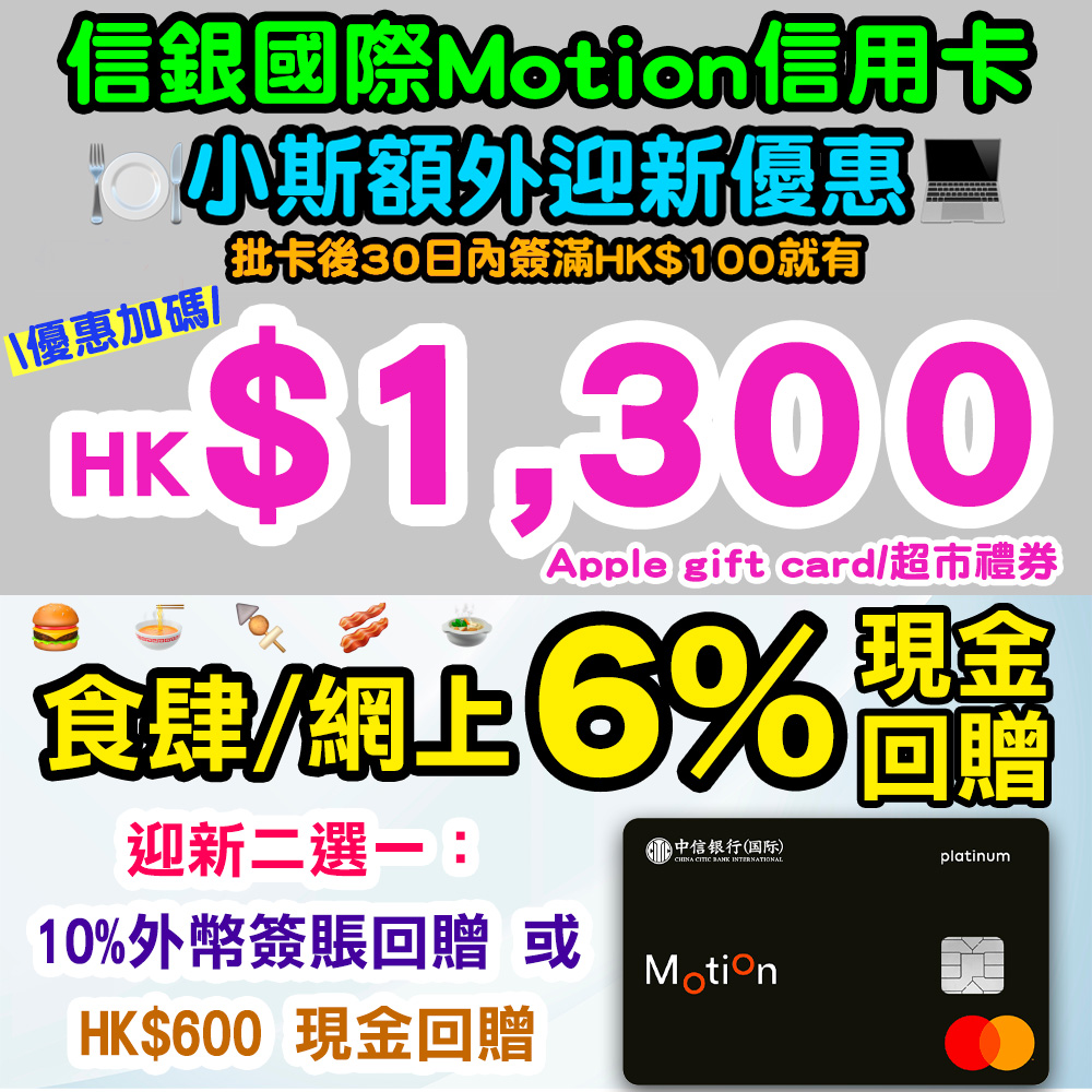 【優惠加碼!信銀國際Motion信用卡小斯優惠】全新信用卡客戶經小斯申請,批卡後30日內簽滿HK$100就有HK$1,300 Apple Gift Card / 超市禮券!迎新高達10%外幣簽賬回贈或HK$600 現金回贈!全年網上及食肆簽賬6%現金回贈! 20251106_cncbi_montion-nov