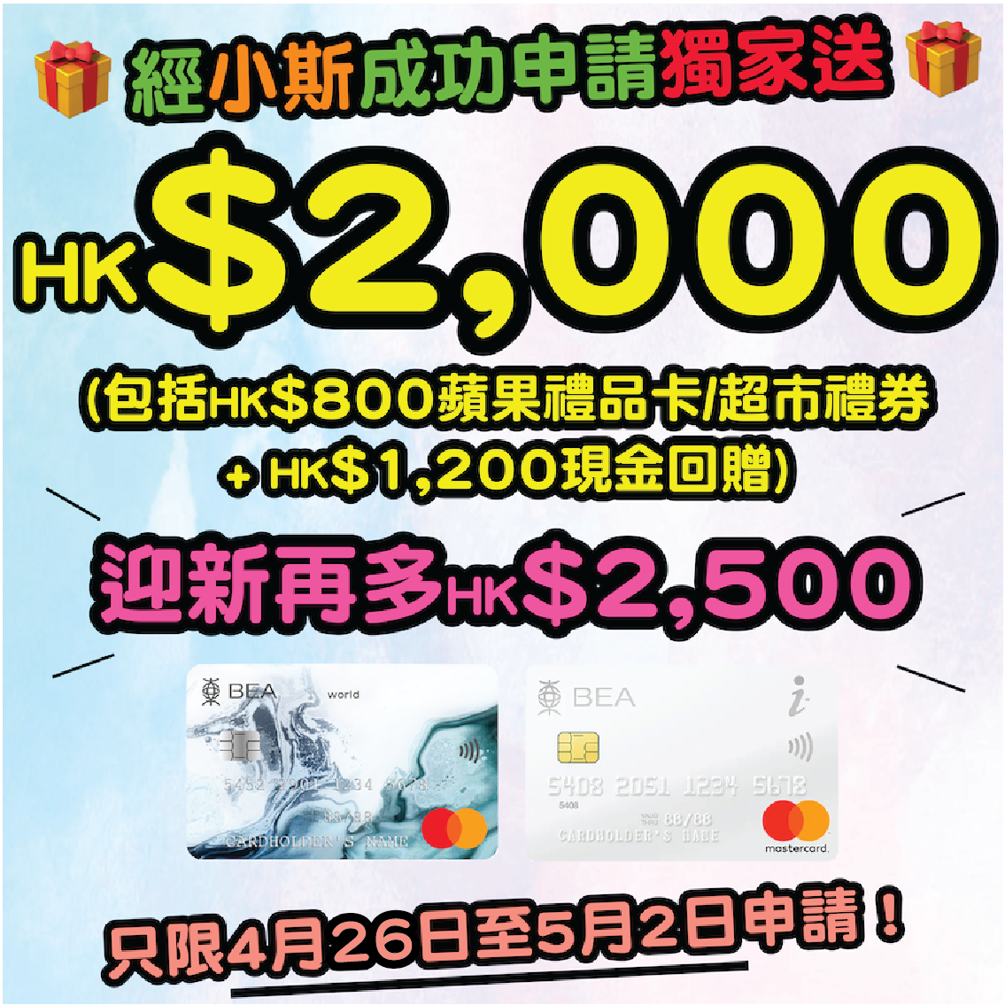 【🔥🔥小斯優惠加碼😍😍 經小斯申請就有HK$2,000 + HK$2,500迎新！合共HK$4,500】2022年4月26日至5月2日，新客戶經小斯申請東亞銀行BEA World Mastercard + BEA i-Titanium卡就有小斯獨家高達HK$2,000獎賞 (HK$800 Apple Gift Card 或 超市禮券 + HK$1,200現金回贈)！仲可以同時賺高達HK$2,500迎新！合共HK$4,500獎賞！
